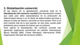 3. Globalización comercial.
El eje básico de la globalización comercial está en la
liberalización del comercio mundial Esta liberalización implica
que cada país debe especializarse en la producción de
determinados bienes o en la oferta de determinados servicios y
adquirir el resto de bienes y servicios en otros países. Pero si un
país importa más de lo que exporta, en ese caso, puede pedir
préstamos para comprar los bienes que no produce.
Para aplicar la liberalización del comercio mundial han
aparecido organismos económicos de carácter internacional:
Banco Mundial (BM), Fondo Monetario Internacional (FMI),
Organización Mundial del Comercio (OMC).
 