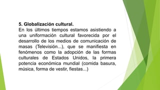 5. Globalización cultural.
En los últimos tiempos estamos asistiendo a
una uniformación cultural favorecida por el
desarrollo de los medios de comunicación de
masas (Televisión...), que se manifiesta en
fenómenos como la adopción de las formas
culturales de Estados Unidos, la primera
potencia económica mundial (comida basura,
música, forma de vestir, fiestas...)
 