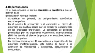 4-Repercusiones
En el polo opuesto, el de las carencias o problemas que se
derivan de la
globalización hay que indicar:
• Acrecentar, en general, las desigualdades económicas
entre los países.
• En el ámbito la producción y el comercio: el cierre de
empresas en muchos países por no resistir la competencia
de los productos importados. La aplicación de políticas
promovidas por los organismos económicos internacionales
(FMI) ha tenido el efecto de producir el empobrecimiento
de muchos países.
• En terreno empresarial: El crecimiento y expansión de las
empresas multinacionales. Este hecho da lugar a la
aparición de monopolios u oligopolios, perjudiciales al
consumidor.
 