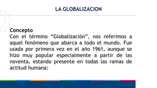LA GLOBALIZACION
Concepto
Con el término “Globalización”, nos referimos a
aquel fenómeno que abarca a todo el mundo. Fue
usada por primera vez en el año 1961, aunque se
hizo muy popular especialmente a partir de las
noventa, estando presente en todas las ramas de
actitud humana:
 