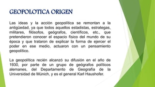 GEOPOLOTICA ORIGEN
Las ideas y la acción geopolítica se remontan a la
antigüedad, ya que todos aquellos estadistas, estrategas,
militares, filósofos, geógrafos, científicos, etc., que
pretendieron conocer el espacio físico del mundo de su
época y que trataron de explicar la forma de ejercer el
poder en ese medio, actuaron con un pensamiento
geopolítico.
La geopolítica recién alcanzó su difusión en el año de
1930, por parte de un grupo de geógrafos políticos
alemanes, del Departamento de Geografía de la
Universidad de Múnich, y es el general Karl Haushofer.
 