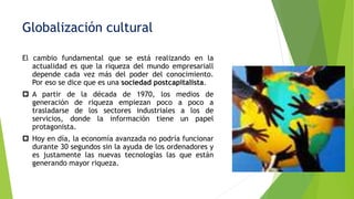Globalización cultural
El cambio fundamental que se está realizando en la
actualidad es que la riqueza del mundo empresariall
depende cada vez más del poder del conocimiento.
Por eso se dice que es una sociedad postcapitalista.
p A partir de la década de 1970, los medios de
generación de riqueza empiezan poco a poco a
trasladarse de los sectores industriales a los de
servicios, donde la información tiene un papel
protagonista.
p Hoy en día, la economía avanzada no podría funcionar
durante 30 segundos sin la ayuda de los ordenadores y
es justamente las nuevas tecnologías las que están
generando mayor riqueza.
 