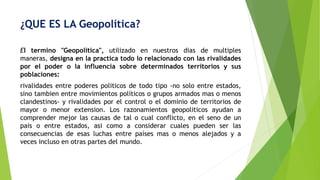 ¿QUE ES LA Geopolítica?
El termino "Geopolitica", utilizado en nuestros dias de multiples
maneras, designa en la practica todo lo relacionado con las rivalidades
por el poder o la influencia sobre determinados territorios y sus
poblaciones:
rivalidades entre poderes politicos de todo tipo -no solo entre estados,
sino tambien entre movimientos políticos o grupos armados mas o menos
clandestinos- y rivalidades por el control o el dominio de territorios de
mayor o menor extension. Los razonamientos geopoliticos ayudan a
comprender mejor las causas de tal o cual conflicto, en el seno de un
pais o entre estados, asi como a considerar cuales pueden ser las
consecuencias de esas luchas entre países mas o menos alejados y a
veces incluso en otras partes del mundo.
 