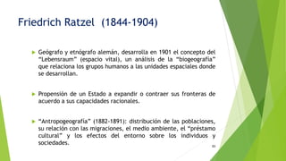  Geógrafo y etnógrafo alemán, desarrolla en 1901 el concepto del
“Lebensraum” (espacio vital), un análisis de la “biogeografía”
que relaciona los grupos humanos a las unidades espaciales donde
se desarrollan.
 Propensión de un Estado a expandir o contraer sus fronteras de
acuerdo a sus capacidades racionales.
 “Antropogeografía” (1882-1891): distribución de las poblaciones,
su relación con las migraciones, el medio ambiente, el “préstamo
cultural” y los efectos del entorno sobre los individuos y
sociedades. 93
Friedrich Ratzel (1844-1904)
 
