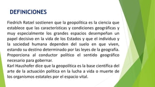 DEFINICIONES
Fiedrich Ratzel sostienen que la geopolítica es la ciencia que
establece que las características y condiciones geográficas y
muy especialmente los grandes espacios desempeñan un
papel decisivo en la vida de los Estados y que el individuo y
la sociedad humana dependen del suelo en que viven,
estando su destino determinado por las leyes de la geografía.
Proporciona al conductor político el sentido geográfico
necesario para gobernar.
Karl Haushofer dice que la geopolítica es la base científica del
arte de la actuación política en la lucha a vida o muerte de
los organismos estatales por el espacio vital.
 