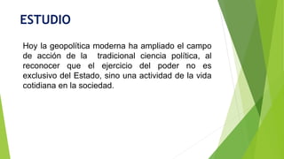 ESTUDIO
Hoy la geopolítica moderna ha ampliado el campo
de acción de la tradicional ciencia política, al
reconocer que el ejercicio del poder no es
exclusivo del Estado, sino una actividad de la vida
cotidiana en la sociedad.
 