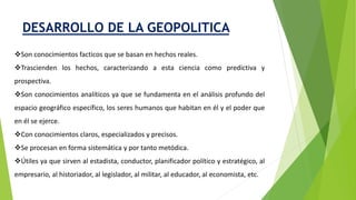 DESARROLLO DE LA GEOPOLITICA
Son conocimientos facticos que se basan en hechos reales.
Trascienden los hechos, caracterizando a esta ciencia como predictiva y
prospectiva.
Son conocimientos analíticos ya que se fundamenta en el análisis profundo del
espacio geográfico específico, los seres humanos que habitan en él y el poder que
en él se ejerce.
Con conocimientos claros, especializados y precisos.
Se procesan en forma sistemática y por tanto metódica.
Útiles ya que sirven al estadista, conductor, planificador político y estratégico, al
empresario, al historiador, al legislador, al militar, al educador, al economista, etc.
 