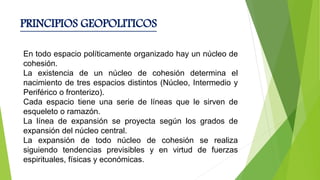 PRINCIPIOS GEOPOLITICOS
En todo espacio políticamente organizado hay un núcleo de
cohesión.
La existencia de un núcleo de cohesión determina el
nacimiento de tres espacios distintos (Núcleo, Intermedio y
Periférico o fronterizo).
Cada espacio tiene una serie de líneas que le sirven de
esqueleto o ramazón.
La línea de expansión se proyecta según los grados de
expansión del núcleo central.
La expansión de todo núcleo de cohesión se realiza
siguiendo tendencias previsibles y en virtud de fuerzas
espirituales, físicas y económicas.
 