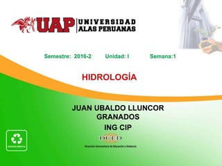 JUAN UBALDO LLUNCOR
GRANADOS
ING CIP
HIDROLOGÍA
Semestre: 2016-2 Unidad: I Semana:1
 