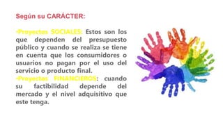 Según su CARÁCTER:
•Proyectos SOCIALES: Estos son los
que dependen del presupuesto
público y cuando se realiza se tiene
en cuenta que los consumidores o
usuarios no pagan por el uso del
servicio o producto final.
•Proyectos FINANCIEROS: cuando
su factibilidad depende del
mercado y el nivel adquisitivo que
este tenga.
 