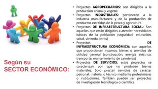 • Proyectos AGROPECUARIOS: son dirigidos a la
producción animal y vegetal.
• Proyectos INDUSTRIALES: pertenecen a la
industria manufacturera y de la producción de
productos extraídos de la pesca y agricultura.
• Proyectos DE INFRAESTRUCTURA SOCIAL: Son
aquellos que están dirigidos a atender necesidades
básicas de la población (seguridad, educación,
salud, vivienda, otros)
• Proyectos DE
INFRAESTRUCTURA ECONÓMICA: son aquellos
que proporcionan insumos, bienes o servicios de
utilidad general (construcción, energía eléctrica,
transporte, mantenimiento de carreteras)
• Proyectos DE SERVICIOS: estos proyectos se
caracterizan por que no producen bienes
materiales. Solo prestan servicios de carácter
personal, material o técnico mediante profesionales
o instituciones. También pueden ser proyectos
de investigación tecnológica o científica.
Según su
SECTOR ECONÓMICO:
 
