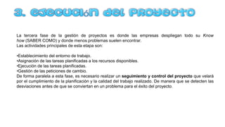 La tercera fase de la gestión de proyectos es donde las empresas despliegan todo su Know
how (SABER COMO) y donde menos problemas suelen encontrar.
Las actividades principales de esta etapa son:
•Establecimiento del entorno de trabajo.
•Asignación de las tareas planificadas a los recursos disponibles.
•Ejecución de las tareas planificadas.
•Gestión de las peticiones de cambio.
De forma paralela a esta fase, es necesario realizar un seguimiento y control del proyecto que velará
por el cumplimiento de la planificación y la calidad del trabajo realizado. De manera que se detecten las
desviaciones antes de que se conviertan en un problema para el éxito del proyecto.
 