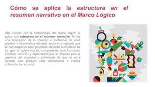 Para cumplir con la metodología del marco lógico se
aplica una estructura en el resumen narrativo: fin (es
una descripción de la solución a problemas de nivel
superior e importancia nacional, sectorial o regional que
se han diagnosticado), propósito (describe la hipótesis de
los que se quiere lograr), componentes (son las obras,
estudios, servicios y capacitación que se requiere para la
gerencia del proyecto) y actividades (lo que se va a
ejecutar para producir cada componente e implica
utilización de recursos)
Cómo se aplica la estructura en el
resumen narrativo en el Marco Lógico
 