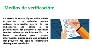 La Matriz de marco lógico indica dónde
el ejecutor o el evaluador pueden
obtener información acerca de los
indicadores. Ello obliga a los
planificadores del proyecto a identificar
fuentes existentes de información o a
hacer previsiones para recoger
información, quizás como una actividad
del proyecto. No toda la información
tiene que ser estadística.
Medios de verificación:
 