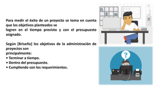 Para medir el éxito de un proyecto se toma en cuenta
que los objetivos planteados se
logren en el tiempo previsto y con el presupuesto
asignado.
Según [Briseño] los objetivos de la administración de
proyectos son
principalmente:
• Terminar a tiempo.
• Dentro del presupuesto.
• Cumpliendo con los requerimientos.
 