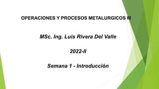 OPERACIONES Y PROCESOS METALURGICOS III
MSc. Ing. Luis Rivera Del Valle
2022-II
Semana 1 - Introducción
 