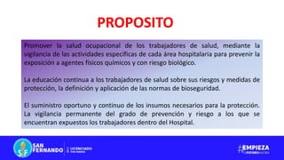 PROPOSITO
Promover la salud ocupacional de los trabajadores de salud, mediante la
vigilancia de las actividades específicas de cada área hospitalaria para prevenir la
exposición a agentes físicos químicos y con riesgo biológico.
La educación continua a los trabajadores de salud sobre sus riesgos y medidas de
protección, la definición y aplicación de las normas de bioseguridad.
El suministro oportuno y continuo de los insumos necesarios para la protección.
La vigilancia permanente del grado de prevención y riesgo a los que se
encuentran expuestos los trabajadores dentro del Hospital.
 