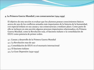4. La Primera Guerra Mundial y sus consecuencias (1914-1939)

  El objetivo de esta sección es evaluar que los alumnos posean conocimientos básicos
  acerca de uno de los conflictos armados más importantes de la historia de la humanidad,
  con especial énfasis en sus causas y sus consecuencias a mediano plazo. Como parte de
  ello se incluyen en esta sección algunos procesos importantes relacionados a la Primera
  Guerra Mundial, como la Revolución rusa, el fascismo italiano o la consolidación de
  EEUU como potencia de primer orden.

  4.1. Causas y desarrollo de la Primera Guerra Mundial
  4.2. La Revolución rusa de 1917
  4.3. Consolidación de EEUU en el escenario internacional
  4.4. El fascismo italiano
  4.5. La Gran Depresión (1930-1939)
 