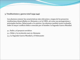 5. Totalitarismos y guerra total (1939-1945)

  Los alumnos conocer las características más relevantes y etapas de los proyectos
  totalitaristas desarrollados en Alemania y en la URSS, así como sus protagonistas y
  principales hechos. Relacionado a lo anterior, los alumnos también serán evaluados
  sobre el mayor conflicto bélico conocido por el hombre: la Segunda Guerra Mundial.

  5.1. Stalin y el proyecto soviético
  5.2. Hitler y la revolución nazi en Alemania
  5.3. La Segunda Guerra Mundial y el Holocausto
 
