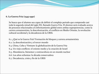 6. La Guerra Fría (1945-1990)

  Se busca que el alumno sea capaz de definir el complejo periodo que comprende casi
  toda la segunda mitad del siglo XX, llamado Guerra Fría. El alumno será evaluado acerca
  de procesos relacionados al enfrentamiento global entre ambas superpotencias, como la
  carrera armamentista, la descolonización, el conflicto en Medio Oriente, la revolución
  cultural occidental y la decadencia de la URSS.

  6.1. ¿Qué es la Guerra Fría? Formación de bloques y carrera armamentista
  6.2. La descolonización y el tercer mundo
  6.3. China, Cuba y Vietnam: la globalización de la Guerra Fría
  6.4. Un viejo conflicto: el oriente medio y la creación de Israel
  6.5. Abundancia, bienestar y contracultura en un mundo nuclear
  6.6. Los años ochentas: la década conservadora
  6.7. Decadencia, crisis y fin de la URSS
 