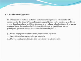 7. El mundo actual (1990-2001)

  En esta sección se evaluará al alumno en temas contemporáneos relacionados a las
  consecuencias del fin de la Guerra Fría, con especial énfasis en los cambios geopolíticos
  y en el fin del paradigma soviético. Asimismo se le evaluará sobre los inicios de lo que ya
  se puede llamar Tercera Revolución Industrial así como la aparición de nuevos
  paradigmas que están configurando mentalidades del siglo XXI.

  7.1. Nuevo mapa político: unificaciones, separaciones y guerras
  7.2. Los inicios de la tercera revolución industrial
  7.3. Nuevos paradigmas: globalización, terrorismo y medio ambiente
 