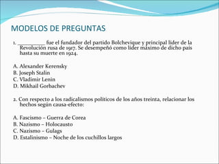 MODELOS DE PREGUNTAS
1. __________ fue el fundador del partido Bolchevique y principal líder de la
    Revolución rusa de 1917. Se desempeñó como líder máximo de dicho país
    hasta su muerte en 1924.

A. Alexander Kerensky
B. Joseph Stalin
C. Vladimir Lenin
D. Mikhail Gorbachev

2. Con respecto a los radicalismos políticos de los años treinta, relacionar los
   hechos según causa-efecto:

A. Fascismo – Guerra de Corea
B. Nazismo – Holocausto
C. Nazismo – Gulags
D. Estalinismo – Noche de los cuchillos largos
 