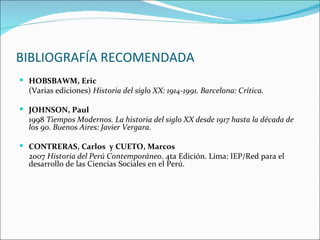 BIBLIOGRAFÍA RECOMENDADA
 HOBSBAWM, Eric
  (Varias ediciones) Historia del siglo XX: 1914-1991. Barcelona: Crítica.

 JOHNSON, Paul
  1998 Tiempos Modernos. La historia del siglo XX desde 1917 hasta la década de
  los 90. Buenos Aires: Javier Vergara.

 CONTRERAS, Carlos y CUETO, Marcos
  2007 Historia del Perú Contemporáneo. 4ta Edición. Lima: IEP/Red para el
  desarrollo de las Ciencias Sociales en el Perú.
 