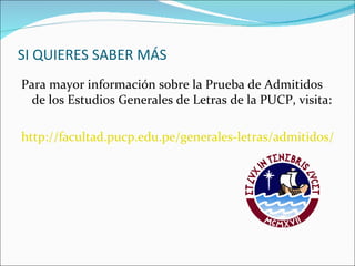SI QUIERES SABER MÁS
Para mayor información sobre la Prueba de Admitidos
  de los Estudios Generales de Letras de la PUCP, visita:

http://facultad.pucp.edu.pe/generales-letras/admitidos/
 