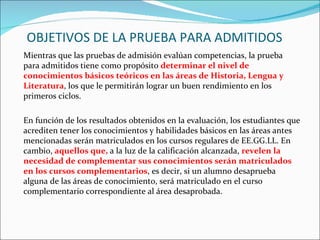 OBJETIVOS DE LA PRUEBA PARA ADMITIDOS
Mientras que las pruebas de admisión evalúan competencias, la prueba
para admitidos tiene como propósito determinar el nivel de
conocimientos básicos teóricos en las áreas de Historia, Lengua y
Literatura, los que le permitirán lograr un buen rendimiento en los
primeros ciclos.

En función de los resultados obtenidos en la evaluación, los estudiantes que
acrediten tener los conocimientos y habilidades básicos en las áreas antes
mencionadas serán matriculados en los cursos regulares de EE.GG.LL. En
cambio, aquellos que, a la luz de la calificación alcanzada, revelen la
necesidad de complementar sus conocimientos serán matriculados
en los cursos complementarios, es decir, si un alumno desaprueba
alguna de las áreas de conocimiento, será matriculado en el curso
complementario correspondiente al área desaprobada.
 