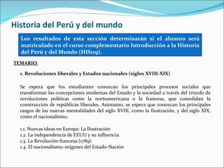 Historia del Perú y del mundo
  Los resultados de esta sección determinarán si el alumno será
  matriculado en el curso complementario Introducción a la Historia
  del Perú y del Mundo (HIS119).
TEMARIO

  1. Revoluciones liberales y Estados nacionales (siglos XVIII-XIX)

  Se espera que los estudiantes conozcan los principales procesos sociales que
  transforman las concepciones modernas del Estado y la sociedad a través del triunfo de
  revoluciones políticas como la norteamericana o la francesa, que consolidan la
  construcción de repúblicas liberales. Asimismo, se espera que conozcan los principales
  rasgos de las nuevas mentalidades del siglo XVIII, como la Ilustración, y del siglo XIX,
  como el nacionalismo.

  1.1. Nuevas ideas en Europa: La Ilustración
  1.2. La independencia de EEUU y su influencia
  1.3. La Revolución francesa (1789)
  1.4. El nacionalismo: orígenes del Estado-Nación
 