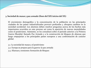 3. Sociedad de masas y paz armada (fines del XIX inicios del XX)

  El crecimiento demográfico y la concentración de la población en las principales
  ciudades de los países industrializados provocó profundos y abruptos cambios en la
  sociedad occidental. Los alumnos deben resolver preguntas acerca de los hechos más
  importantes ocurridos en este proceso así como la aparición de nuevas mentalidades
  como el positivismo. Asimismo, se les consultará sobre el periodo anterior a la Primera
  Guerra Mundial, llamado Paz Armada y a la construcción de bloques de alianzas que
  luego empujarían a los principales países europeos a una confrontación de carácter
  global.

  3.1. La sociedad de masas y el positivismo
  3.2. Europa se prepara para la guerra: la paz armada
  3.3. Alianzas y tensiones: formación de bloques
 