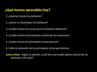 ¿Qué hemos aprendido hoy?
1. ¿Quiénes fueron los bárbaros?

2. ¿Cómo se clasificaban los bárbaros?

3. ¿Cuáles fueron las causas de las invasiones bárbaras?

4. ¿Cuales fueron los principales hechos de las invasiones?

5. ¿Cuáles fueron las principales consecuencias?

6. Indica la ubicación de los principales reinos germánicos.

Juicio crítico: Según tu opinión, ¿cuál fue el principal aporte cultural de los
     bárbaros? ¿Por qué?
 