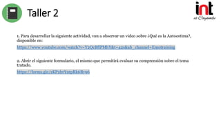 Taller 2
1. Para desarrollar la siguiente actividad, van a observar un video sobre ¿Qué es la Autoestima?,
disponible en:
https://www.youtube.com/watch?v=Y2QcBflPMhY&t=42s&ab_channel=Emotraining
2. Abrir el siguiente formulario, el mismo que permitirá evaluar su comprensión sobre el tema
tratado.
https://forms.gle/zKP2brYntpRk6By96
 