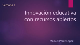 Innovación educativa 
con recursos abiertos 
Semana 1 
Manuel Pérez López 
 