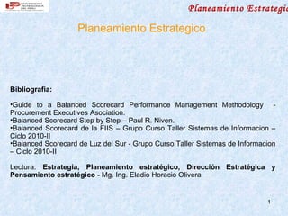 Planeamiento Estrategic

                    Planeamiento Estrategico




Bibliografia:

•Guide to a Balanced Scorecard Performance Management Methodology -
Procurement Executives Asociation.
•Balanced Scorecard Step by Step – Paul R. Niven.
•Balanced Scorecard de la FIIS – Grupo Curso Taller Sistemas de Informacion –
Ciclo 2010-II
•Balanced Scorecard de Luz del Sur - Grupo Curso Taller Sistemas de Informacion
– Ciclo 2010-II

Lectura: Estrategia, Planeamiento estratégico, Dirección Estratégica y
Pensamiento estratégico - Mg. Ing. Eladio Horacio Olivera


                                                                            1
 