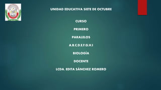 UNIDAD EDUCATIVA SIETE DE OCTUBRE
CURSO
PRIMERO
PARALELOS
A,B,C,D,E,F,G,H,I
BIOLOGÍA
DOCENTE
LCDA. EDITA SÁNCHEZ ROMERO
 
