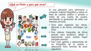 Es una aplicación para administrar y
compartir material fotográfico y videos en
línea de carácter público o privado a
través de una cuenta de usuario,
permitiendo la generación de redes con
intereses comunes.
 Sirve para organizar por temas,
álbumes o de forma cronológica tus
fotos.
 Para obtener fotografías de forma
gratuita para proyectos, tareas o
exposiciones cuyos autores hayan
otorgado permiso.
 Para crear galerías y exposiciones de
las fotografías de tu autoría y
seleccionar fotos favoritas de otros
seguidores.
¿Qué es Flickr y para qué sirve?
 