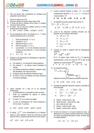 CUADERNILLO DE:[QUIMICA] .::.SEMANA [1]
4
Problemas
1. Para una emisión alfa o decaimiento (α); identifique la(s)
proposición (es) correcta (s):
I. Ocurre en núcleos con Z< 83
II. Ocurre en núcleos con numero másico mayor a 200
III. El núcleo hijo tiene 4 unidades más de masa y 4 unidades
menos de numero atómico
IV. El núcleo hijo se ubica dos casilleros antes en la tabla
periódica que el núcleo padre.
a) solo I b) solo II c) todas d) ninguna e) II y IV
2. De las proposiciones sobre las emisiones α, β , ϒ indicar
cuantas proposiciones son no incorrectas:
I. Poder de penetración: ϒ< β < α
II. Velocidad: α > β >ϒ
III. Relación de masas: α > β >ϒ
IV. Poder de ionización: ϒ< β < α
V. Las partículas α, β son de naturaleza corpuscular
mientras que las radiaciones ϒ son de naturaleza
ondulatoria.
a) 1 b) 2 c) 3 d) 4 e)5
3. Respecto a las aplicaciones de radioisótopos en agricultura,
es incorrecto afirmar:
a) Con radiación ϒ se controlan las moscas gusaneras.
b) Con radiación ϒ se obtienen nuevas variedades de
semillas
c) Las semillas previamente sometidas a radiación crecen
más saludables y dan mayor producción.
d) En algunos casos, las radiciones sustituyen al agua.
e) El Co-60 y Cs-137 son utilizados con mayor frecuencia
en la técnica radiológica.
4. Indicar verdadero (V) o falso (F) en las siguientes
proposiciones.
I. La radiactividad de un compuesto de uranio es natural.
II. Existe una probabilidad de capturar un neutrino
mediante unn protón.
III. El núclido V52
23 es un núcleo muy estable.
IV. La serie de desintegración del U-238 corresponde a
(4n+2), donde ¨n¨ es entero.
a) VVVF b)FFVV c)FVVF d)VFFV e) VFVF
5. El isótopo
130
52Te al ser bombardeado con un deuterón,
origina un nuevo elemento y libera dos neutrones por cada
átomo de Teluro. ¿Cuántos neutrones tiene el nuevo núcleo?
a) 77 b) 53 c) 52 d) 78 e) 130
6. Cuantos neutrones presenta el núcleo
A
Z X ; si al emitir
constantemente partículas , , , , , , se tiene un
núcleo resultante
223
87Y
a) 138 b) 148 c) 108 d) 68 e) 128
7. Al completar la ecuación nuclear indicar cuál es “A”:
35 0 32
17 1 16Cl S x A
a)
0
1 b) He4
2 c)
0
1 d) H1
1 e) n1
0
8. ¿Cuál de las reacciones nucleares inducidas que se
proponen no da el producto mencionado?
a) 10 13
5 7,B n N
b) 14 14
7 6,N n p C
c) 28 20
14 15,Si n P
d) 242 243
96 97,2Cm n Bk
e) C y d
9. Tomando en cuenta la siguiente serie de desintegración
radiactiva:
60 40 40
P Q R
Si P y Q poseen varias medias de 15 y 10 segundos,
respectivamente; ¿Cuál es la masa de
40
R al cabo de 30
segundos si la masa inicial de
60
P es 4 gramos.
a) 2 b) 1.5 c) 2.5 d) 1.75 e) 1.25
10. En el siguiente proceso:
J239
93 α
β
Captura L
Determine el número de nucleones neutros del núcleo final.
a) 143 b) 140 c)142 d) 144 e) 146
11. Completa las siguientes reacciones nucleares y escríbelas en
forma abreviada.
I.
59 56 4
27 25 2Co X Mn He
II.
2 4 1
1 2 0H Y He n
III.
124 124
51 52Sb Te Z
a) Neutrón, núcleo de protio , alfa
b) Núcleo de protio , núcleo de tritio , beta
c) alfa, núcleo de tritio , beta
d) Neutrón, núcleo de protio , beta
e) Neutrón, núcleo de tritio , electrón
12. Se tiene dos isótonos X y W cuyos números de masa se
diferencian en una unidad ¿Cuántos protones tiene el isótono
W al emitir una partícula beta pasa a ocupar el octavo lugar
en la tabla periódica?
a) 6 b) 7 c) 1 d) 5 e) 13
 