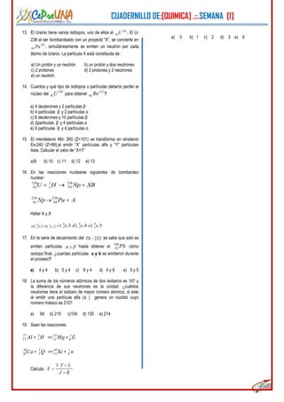CUADERNILLO DE:[QUIMICA] .::.SEMANA [1]
5
13. El Uranio tiene varios isótopos, uno de ellos el 238
92U . El U-
238 al ser bombardeado con un proyectil “X”, se convierte en
241
94 Pu , simultáneamente se emiten un neutrón por cada
átomo de Uranio. La partícula X está constituida de :
a) Un protón y un neutrón b) un protón y dos neutrones
c) 2 protones d) 2 protones y 2 neutrones
e) un neutrón
14. Cuantos y qué tipo de isótopos o partículas debería perder el
núcleo del
238
92U para obtener
222
86 Rn ?
a) 4 deuterones y 2 partículas β-
b) 4 partículas β- y 2 partículas α
c) 8 deuterones y 10 partículas β-
d) 2particulas β- y 4 partículas α
e) 6 partículas β- y 4 partículas α
15. El mendelevio Md- 260 (Z=101) se transforma en einstenio
Es-240 (Z=99);al emitir “X” partículas alfa y “Y” partículas
beta. Calcular el valor de “X+Y”
a)9 b) 10 c) 11 d) 12 e) 13
16. En las reacciones nucleares siguientes de bombardeo
nuclear:
238 2 238
92 1 93U H Np XB
APuNp 238
94
238
93
Hallar A y X
0
1) ,1a e 0
1) ,2b e
0
1) ,3c e 0
1) ,4d e 0
1) ,5e e
17. En la serie de decaimiento del 232Th se sabe que solo se
emiten partículas y hasta obtener el
208
82 Pb cómo
isotopo final. ¿cuantas partículas a y b se emitieron durante
el proceso?
a) 4 y 4 b) 5 y 4 c) 6 y 4 d) 4 y 6 e) 5 y 5
18. La suma de los números atómicos de dos isobaros es 167 y
la diferencia de sus neutrones es la unidad. ¿cuántos
neutrones tiene el isobaro de mayor número atómico, si este
al emitir una partícula alfa (α ) genera un núclido cuyo
número másico es 210?
a) 84 b) 210 c)104 d) 130 e) 214
19. Sean las reacciones:
27
13 Al +
2
1 H =>
25
12 Mg +
J
R E
44
20Ca +
T
L Q =>
44
21 Sc + n1
0
Calcula:
3 T L
X
J R
a) 0 b) 1 c) 2 d) 3 e) 6
 