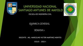 UNIVERSIDAD NACIONAL
SANTIAGO ANTUNES DE MAYOLO
DOCENTE : MG. MARCELINO VICTOR MARTINEZ MONTES
CICLO : 2022-I
ESCUELA DE INGENIERÌA CIVIL
QUIMICA GENERAL
SEMANA 1
 