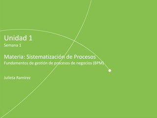 Unidad 1
Semana 1
Materia: Sistematización de Procesos
Fundamentos de gestión de procesos de negocios (BPM)
Julieta Ramírez
 