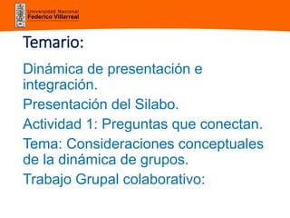 Universidad Nacional
Federico Villarreal
Temario:
Dinámica de presentación e
integración.
Presentación del Silabo.
Actividad 1: Preguntas que conectan.
Tema: Consideraciones conceptuales
de la dinámica de grupos.
Trabajo Grupal colaborativo:
 