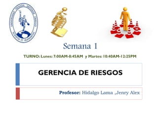 GERENCIA DE RIESGOS
Profesor: Hidalgo Lama ,Jenry Alex
Semana 1
TURNO: Lunes: 7:00AM-8:45AM y Martes: 10:40AM-12:25PM
 