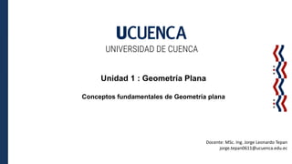 UNIVERSIDAD DE CUENCA
Unidad 1 : Geometría Plana
Conceptos fundamentales de Geometría plana
Docente: MSc. Ing. Jorge Leonardo Tepan
jorge.tepan0611@ucuenca.edu.ec
 