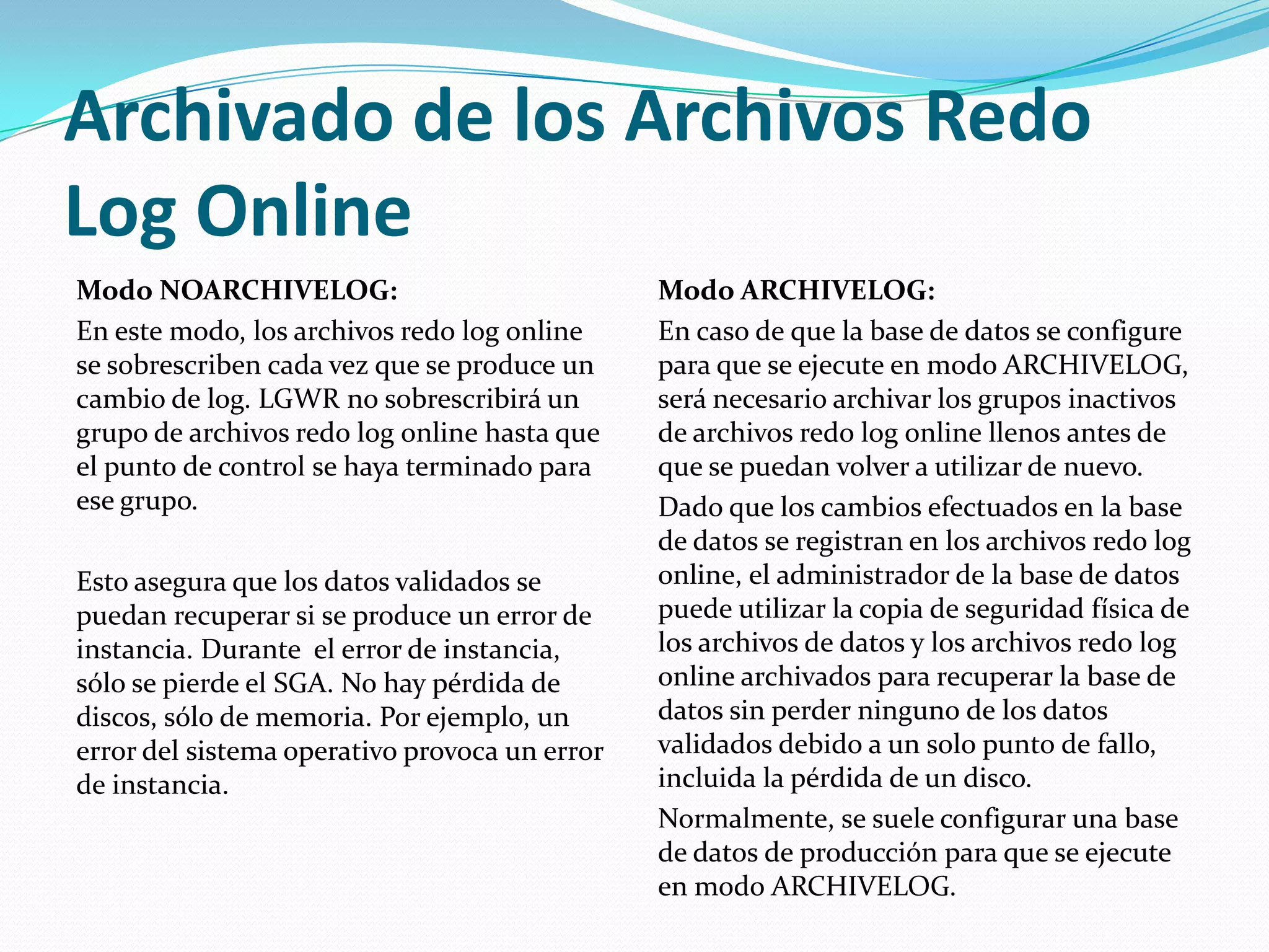 Archivado de los Archivos Redo Log Online Modo NOARCHIVELOG: En este modo, los archivos redo log online se sobrescriben cada vez que se produce un cambio de log. LGWR no sobrescribirá un grupo de archivos redo log online hasta que el punto de control se haya terminado para ese grupo. Esto asegura que los datos validados se puedan recuperar si se produce un error de instancia. Durante  el error de instancia, sólo se pierde el SGA. No hay pérdida de discos, sólo de memoria. Por ejemplo, un error del sistema operativo provoca un error de instancia.Modo ARCHIVELOG: En caso de que la base de datos se configure para que se ejecute en modo ARCHIVELOG, será necesario archivar los grupos inactivos de archivos redo log online llenos antes de que se puedan volver a utilizar de nuevo. Dado que los cambios efectuados en la base de datos se registran en los archivos redo log online, el administrador de la base de datos puede utilizar la copia de seguridad física de los archivos de datos y los archivos redo log online archivados para recuperar la base de datos sin perder ninguno de los datos validados debido a un solo punto de fallo, incluida la pérdida de un disco. Normalmente, se suele configurar una base de datos de producción para que se ejecute en modo ARCHIVELOG. 