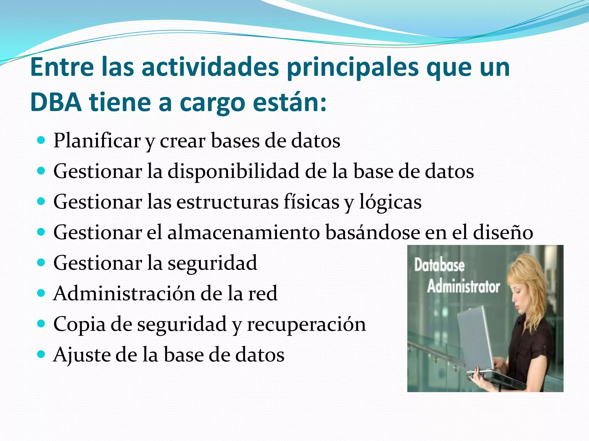 Entre las actividades principales que un DBA tiene a cargo están: Planificar y crear bases de datos Gestionar la disponibilidad de la base de datos Gestionar las estructuras físicas y lógicas Gestionar el almacenamiento basándose en el diseño Gestionarla seguridadAdministraciónde la red Copia de seguridad y recuperación Ajuste de la base de datos 