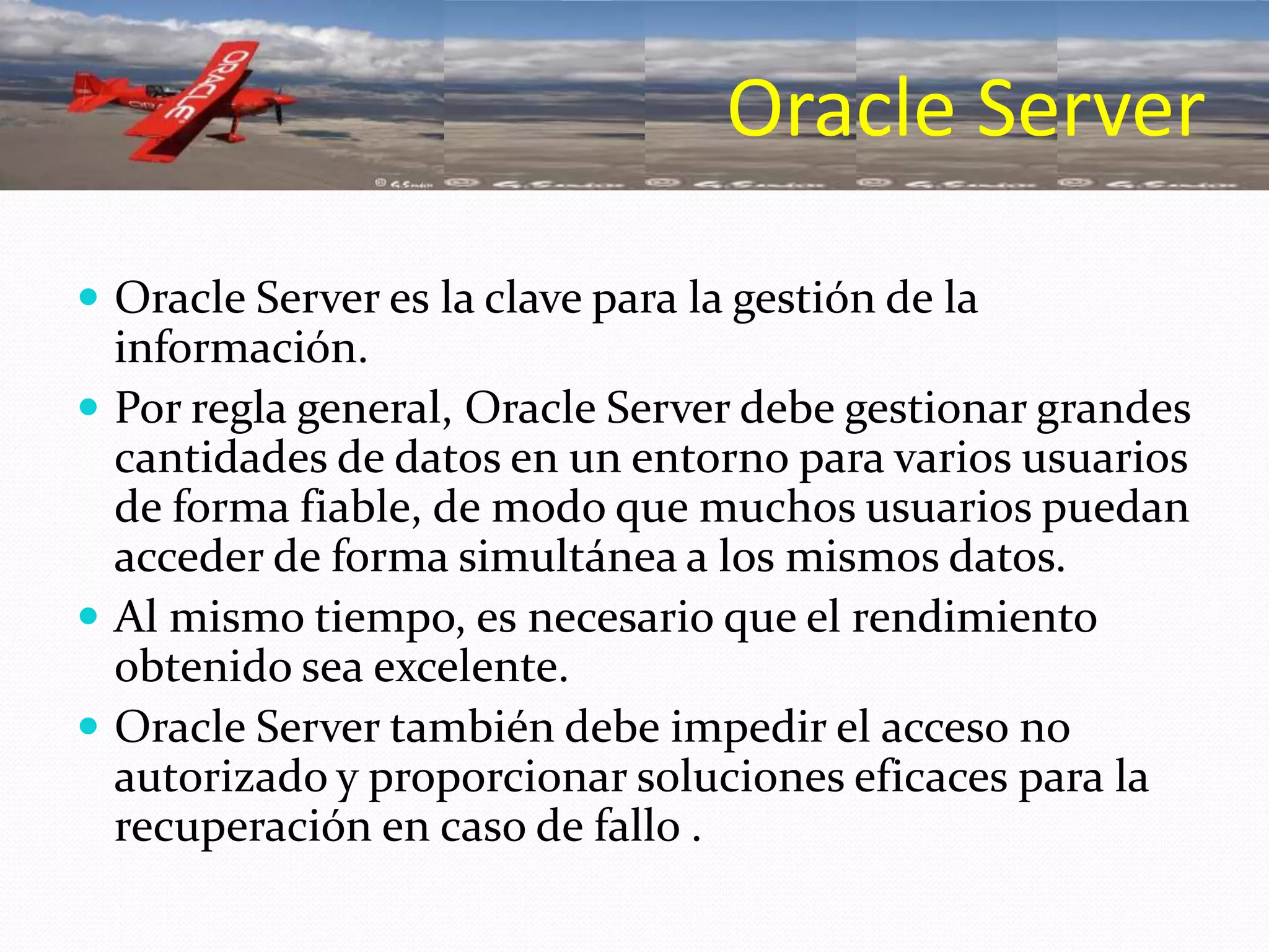 Oracle Server es la clave para la gestión de la información. Por regla general, Oracle Server debe gestionar grandes cantidades de datos en un entorno para varios usuarios de forma fiable, de modo que muchos usuarios puedan acceder de forma simultánea a los mismos datos. Al mismo tiempo, es necesario que el rendimiento obtenido sea excelente. Oracle Server también debe impedir el acceso no autorizado y proporcionar soluciones eficaces para la recuperación en caso de fallo .Oracle Server