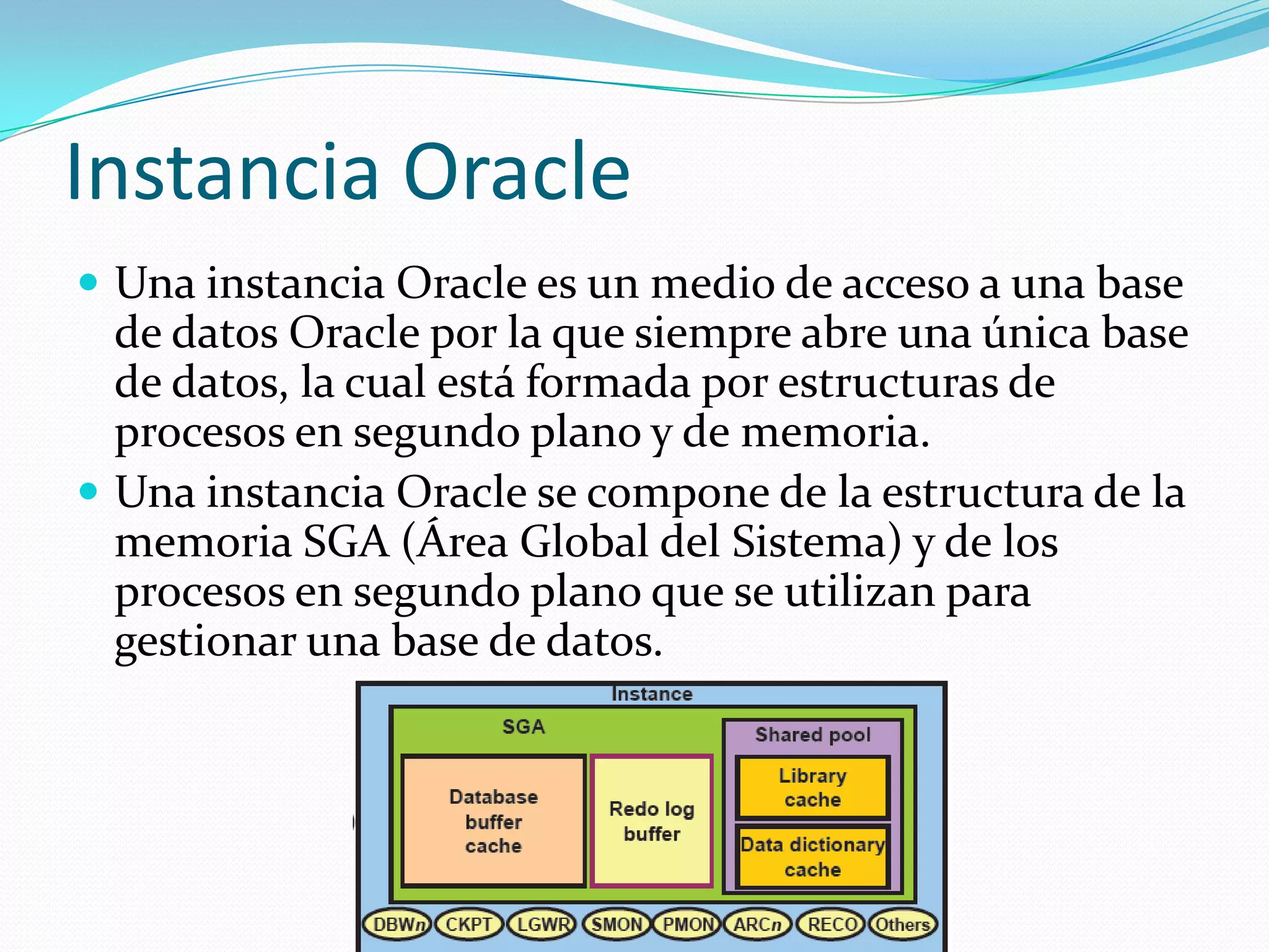Instancia OracleUna instancia Oracle es un medio de acceso a una base de datos Oracle por la que siempre abre una única base de datos, la cual está formada por estructuras de procesos en segundo plano y de memoria.Una instancia Oracle se compone de la estructura de la memoria SGA (Área Global del Sistema) y de los procesos en segundo plano que se utilizan para gestionar una base de datos. 