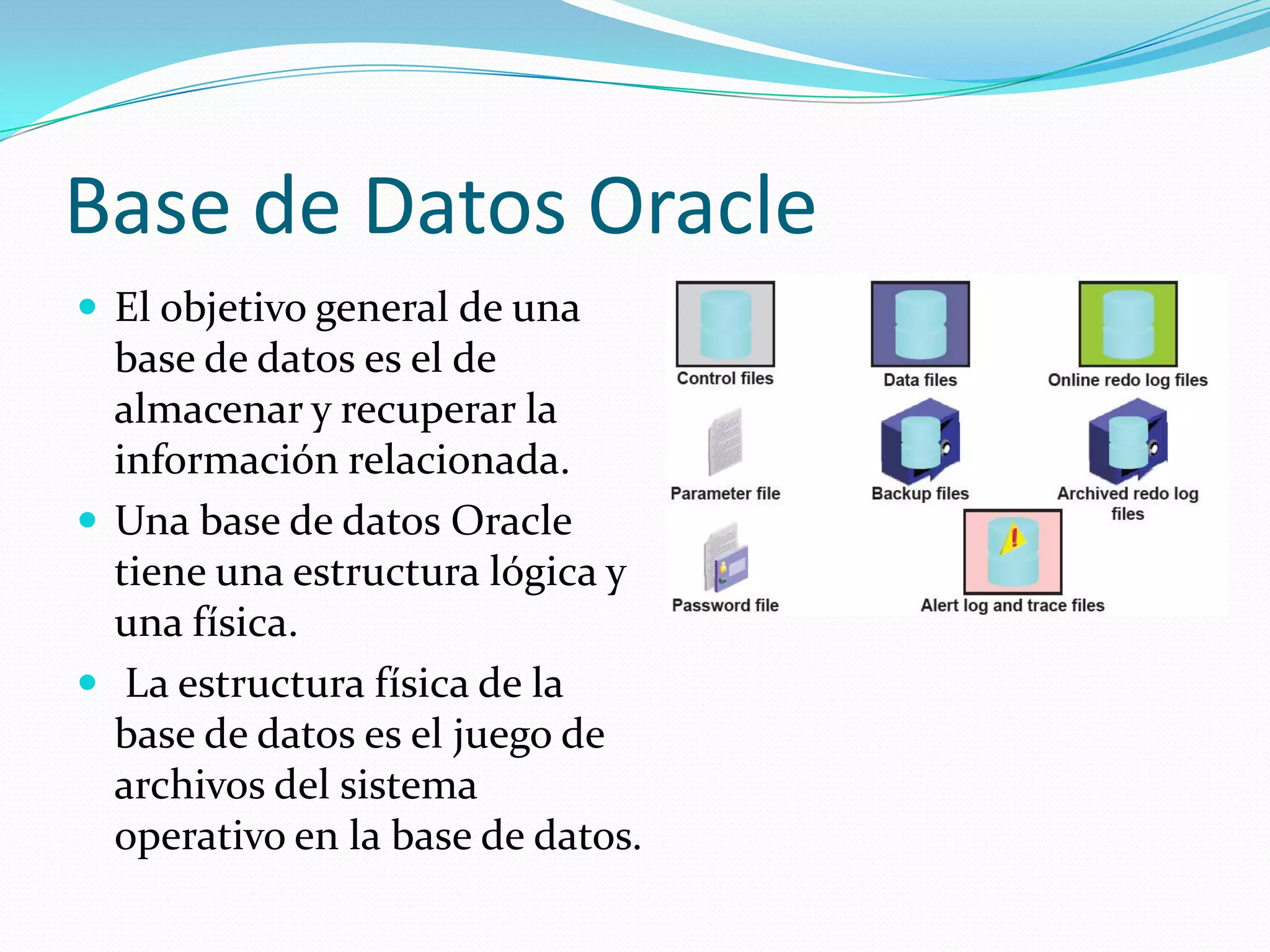 Base de Datos OracleEl objetivo general de una base de datos es el de almacenar y recuperar la información relacionada. Una base de datos Oracle tiene una estructura lógica y una física.La estructura física de la base de datos es el juego de archivos del sistema operativo en la base de datos. 