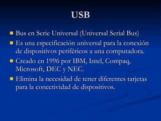USB Bus en Serie Universal (Universal Serial Bus) Es una especificación universal para la conexión de dispositivos periféricos a una computadora. Creado en 1996 por IBM, Intel, Compaq, Microsoft, DEC y NEC. Elimina la necesidad de tener diferentes tarjetas para la conectividad de dispositivos. 